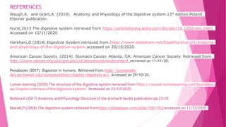 REFERENCES
Waugh,A. and Grant,A. (2018). Anatomy and Physiology of the digestive system.13th edition,Poland:
Elsevier publication.
Hurst,2013 The digestive system retrieved from https://onlinelibrary.wiley.com/doi/abs/10.1002/smi.2465.
Accessed on 12/11/2020.
Harkhani,D.(2018).Digestive System.retrieved from:https://www.slideshare.net/Dipaliharkhani21/anatomy-
and-physiology-of-the-digestive-system.accessed on 20/10/2020.
American Cancer Society. (2014). Stomach Cancer. Atlanta, GA: American Cancer Society. Retrieved from:
http://www.cancer.org/acs/groups/cid/documents/webcontent.retrieved on 11/11/20.
Pressbooks (2017) Digestion in humans. Retrieved from.http://pressbooks-
dev.oer.hawaii.edu/humannutrition/chapter/digestion-an/. Accessed on 29/10/20.:
Lumen learning (2020) The structure of the digestive system rerrieved from https://courses.lumenlearning.com/boundless-
ap/chapter/overview-of-the-digestive-system/. Accessed on 23/10/2020.
Belieza,A.(2017).Anatomy and Physiology.Structure of the stomach.laudis publication.pp 23-25.
Marieb,P.(2004).The digestive system.retrieved fromhttps://slideplayer.com/slide/7581792/accessed on 11/12/2020.
 