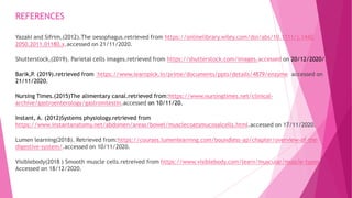 REFERENCES
Yazaki and Sifrim,(2012).The oesophagus.retrieved from https://onlinelibrary.wiley.com/doi/abs/10.1111/j.1442-
2050.2011.01180.x.accessed on 21/11/2020.
Shutterstock,(2019). Parietal cells images.retrieved from https://shutterstock.com/images.accessed on 20/12/2020/
Barik,P. (2019).retrieved from https://www.learnpick.in/prime/documents/ppts/details/4879/enzyme accessed on
21/11/2020.
Nursing Times.(2015)The alimentary canal.retrieved from:https://www.nursingtimes.net/clinical-
archive/gastroenterology/gastrointestin.accessed on 10/11/20.
Instant, A. (2012)Systems physiology.retrieved from
https://www.instantanatomy.net/abdomen/areas/bowel/musclecoatsmucosalcells.html.accessed on 17/11/2020.
Lumen learning(2018). Retrieved from:https://courses.lumenlearning.com/boundless-ap/chapter/overview-of-the-
digestive-system/.accessed on 10/11/2020.
Visiblebody(2018 ) Smooth muscle cells.retreived from https://www.visiblebody.com/learn/muscular/muscle-types
Accessed on 18/12/2020.
 