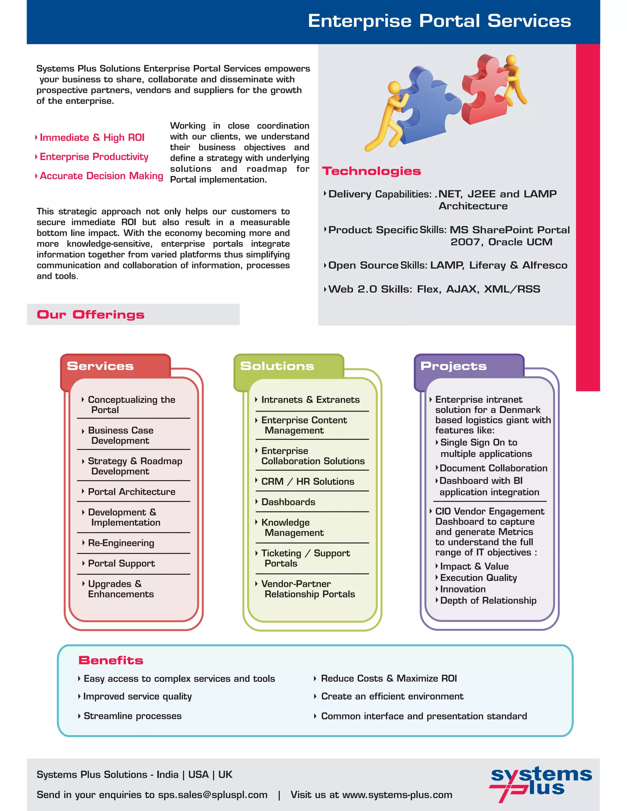 Enterprise Portal Services

Systems Plus Solutions Enterprise Portal Services empowers
 your business to share, collaborate and disseminate with
prospective partners, vendors and suppliers for the growth
of the enterprise.

                         Working in close coordination
Immediate & High ROI     with our clients, we understand
                         their business objectives and
Enterprise Productivity  define a strategy with underlying
                         solutions and roadmap for                  Technologies
Accurate Decision Making Portal implementation.
                                                                     Delivery Capabilities: .NET, J2EE and LAMP
                                                                                             Architecture
This strategic approach not only helps our customers to
secure immediate ROI but also result in a measurable
bottom line impact. With the economy becoming more and               Product Specific Skills: MS SharePoint Portal
more knowledge-sensitive, enterprise portals integrate                                        2007, Oracle UCM
information together from varied platforms thus simplifying
communication and collaboration of information, processes            Open Source Skills: LAMP Liferay & Alfresco
                                                                                             ,
and tools.
                                                                     Web 2.0 Skills: Flex, AJAX, XML/RSS

Our Offerings



      Services                                 Solutions                                 Projects

           Conceptualizing the                      Intranets & Extranets                   Enterprise intranet
            Portal                                                                          solution for a Denmark
                                                    Enterprise Content                      based logistics giant with
           Business Case                             Management                             features like:
           Development                                                                       Single Sign On to
                                                    Enterprise                               multiple applications
           Strategy & Roadmap                       Collaboration Solutions
            Development                                                                      Document Collaboration
                                                    CRM / HR Solutions                       Dashboard with BI
           Portal Architecture                                                               application integration
                                                    Dashboards
           Development &                                                                    CIO Vendor Engagement
           Implementation                           Knowledge                               Dashboard to capture
                                                    Management                              and generate Metrics
           Re-Engineering                                                                   to understand the full
                                                    Ticketing / Support                     range of IT objectives :
           Portal Support                            Portals                                 Impact & Value
                                                                                             Execution Quality
           Upgrades &                               Vendor-Partner
                                                                                             Innovation
           Enhancements                              Relationship Portals
                                                                                             Depth of Relationship




         Benefits
          Easy access to complex services and tools                 Reduce Costs & Maximize ROI
          Improved service quality                                  Create an efficient environment

           Streamline processes                                     Common interface and presentation standard




Systems Plus Solutions - India | USA | UK

Send in your enquiries to sps.sales@spluspl.com         |     Visit us at www.systems-plus.com
 