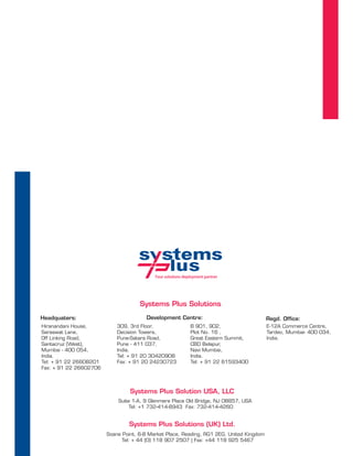 Your solutions deployment partner




                                     Systems Plus Solutions
Headquaters:                           Development Centre:                                Regd. Office:
Hiranandani House,          309, 3rd Floor,                  B 901, 902,                  E-12A Commerce Centre,
Saraswat Lane,              Decision Towers,                 Plot No. 16 ,                Tardeo, Mumbai- 400 034,
Off Linking Road,           Pune-Satara Road,                Great Eastern Summit,        India.
Santacruz (West),           Pune - 411 037,                  CBD Belapur,
Mumbai - 400 054,           India.                           Navi Mumbai,
India.                      Tel: + 91 20 30420908            India.
Tel: + 91 22 26608201       Fax: + 91 20 24230723            Tel: + 91 22 61593400
Fax: + 91 22 26602706



                                 Systems Plus Solution USA, LLC
                            Suite 1-A, 9 Glenmere Place Old Bridge, NJ 08857, USA
                                 Tel: +1 732-414-8943 Fax: 732-414-4260


                                 Systems Plus Solutions (UK) Ltd.
                        Soane Point, 6-8 Market Place, Reading, RG1 2EG, United Kingdom
                              Tel: + 44 (0) 118 907 2507 | Fax: +44 118 925 5467
 