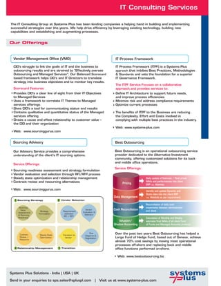 IT Consulting Services

The IT Consulting Group at Systems Plus has been lending companies a helping hand in building and implementing
successful strategies over the years. We help drive efficiency by leveraging existing technology, building new
capabilities and establishing and augmenting processes.


Our Offerings


  Vendor Management Office (VMO)                                                   IT Process Framework

  CIO's struggle to link the goals of IT and the business to                       IT Process Framework (ITPF) is a Systems Plus
  outsourcing results and are strained to “Effectively oversee                     approach that imbibes Best Practices, Methodologies
  Outsourcing and Managed Services”. Our Balanced Scorecard                        & Standards and sets the foundation for a superior
  based framework helps CIO's and IT Directors to translate                        IT Governance Framework.
  strategy into business objectives and to monitor key results.
                                                                                   The ITPF Service Focuses on a collaborative
  Scorecard Features:                                                              approach,and provides services to:
  Provides CIO's a clear line of sight from their IT Objectives                    Define IT Architecture to support future needs,
  to Managed Services                                                              and improve process efficiencies
  Uses a framework to correlate IT Themes to Managed                               Minimize risk and address compliance requirements
  services offerings                                                               Optimize current processes
  Gives CIO's a tool for communicating status and results
  Contains qualitative and quantitative status of the Managed                      The benefits of ITPF to the Business are reducing
  services offering                                                                the Complexity, Effort and Costs involved in
  Draws a cause and effect relationship to customer value –                        complying with multiple best practices in the industry.
  the CIO and their organization
                                                                                   Web: www.systems-plus.com
  Web: www.sourcinggurus.com


  Sourcing Advisory                                                                Best Outsourcing

  Our Advisory Service provides a comprehensive                                   Best Outsourcing is an operational outsourcing service
  understanding of the client's IT sourcing options.                              provider dedicated to the Alternative Investment
                                                                                  community, offering customized solutions for its back
                                                                                  and middle office operations.
  Service Offerings:
                                                                                  Service Offerings:
  Sourcing readiness assessment and strategy formulation
  Vendor evaluation and selection through RFI/RFP process
  Steady state optimization and relationship management                                                 Daily update of Estimate / Final prices
  Contract review and resourcing alternatives                                                           NAVs and performances into client
                                                                                        Pricing         ERP i.e. Webfolio
  Web: www.sourcinggurus.com                                                                            Identify and update Dynamic and
                                                                                                        Static data into the client ERP
                                                                                  Data Management       i.e. Webfolio as per requirement
  1    Sourcing Strategy             2   Vendor Selection

                                                                                                        Reconciliation of daily cash
        Sourcing                                                                                        movements between administrator
         Value                                              Vendor                Cash Reconciliation   and client
                      Strategy            Requirement     Evaluation &
       Assessment
                     Formulation           Definition      Selection
       & Sourcing
                                          RFI / RFP
       Readiness                                                                                        Calculation of Monthly and Weekly
                                                                                     Valuation/         estimate/final NAVs of all client Fund
                                                                                  Shadow Accounting     of Funds and Managed Accounts products


        Contract      Steady State        Transition to
                                                                 Due               Over the past two years Best Outsourcing has helped a
                                                            Diligence &
        Review /      Optimization          Vendor          Negotiation            Large Fund of Hedge Fund, based out of Geneva, achieve
        Resource
                                                                                   almost 70% cost savings by moving most operational
                                                                                   processes off-shore and replacing back and middle
   4   Relationship Management       3   Transition                                office functions performed on-shore.

                                                                                    Web: www.bestoutsourcing.biz




Systems Plus Solutions - India | USA | UK

Send in your enquiries to sps.sales@spluspl.com                      |    Visit us at www.systems-plus.com
 