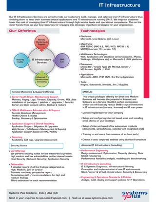 IT Infrastructure

Our IT Infrastructure Services are aimed to help our customers build, manage, and optimize their IT infrastructure thus
enabling them to keep their business-critical applications and IT infrastructure running 24x7. We help our customer
lower the cost of managing their IT infrastructure through high service levels and operational competence. This on the
other hands frees up your key resources for engaging into strategic important strategies for your organization.

Our Offerings                                                      Technologies
                                                                   Platforms:
                           Remote                                  Microsoft, Unix (Solaris, AIX, Linux)
                         Monitoring &
                          Support                                  Mainframe:
                                                                   IBM AS400 (RPG ILE, RPG/400, RPG III / II)
                                                                   MOVEX (version 10 - version 12)

                                                                   Middleware Technologies:
                                                                   Web, Application and Database servers (Apache, iPlanet,
      Security       IT Infrastructure           SMB               WebLogic, WebSphere etc) on Microsoft & UNIX platforms
       Audits             Services               Lite
                                                                   Databases:
                                                                   Oracle DB / Oracle Apps DB MS SQL Server /
                                                                   MS Access, MySQL / Db2

                                                                   Applications:
                          Advanced IT                              Microsoft, J2EE, PHP MVC, 3rd Party Application
                         Infrastructure
                           Consulting                              Tools:
                                                                   Nagios, Solarwinds, Nimsoft, Jira / BugZilla


  Remote Monitoring & Support Offerings                              SMB Lite

  Server Health Check, Monitoring & Support                          This unique packaged offering for Small and Medium
  Memory, Paging, Logs, Threads, Capacity, Errors, MQ, Jobs          Business will harness the potential of Internet and
  Installation of packages / patches / upgrades / Security           Software as a Service (SaaS).A perfect combination
  Server and User account admin, Backup & restore                    of the two will basically reduce SMB’s capital investment
                                                                     in IT infrastructure (servers, licenses) and IT man power.
  DBA & Middleware Administration & Support
  Remote Database Management                                         Domain registration for your company
  Health Checks & Audits
  Backup, Recovery & Optimization                                    Setup and configuring internet based email and installing
                                                                     email clients on your desktops
  Application Support & Overall Reporting
  Application Support, Migration & Upgrades                          Setup of internet based office automation products
  Web Server / Middleware Management & Support                       (documents, spreadsheets, calendar and integrated chat)
  Application support based on RPG/AS400
                                                                     Training to end users (two sessions of an hour each)
  Reporting
  Availability, Call logs, Upgrade Assessment                        Create a basic corporate website using standard templates

 Security Audits                                                    Advanced IT Infrastructure Consulting

 Our Offerings                                                      Performance Engineering
 We perform security audits for the enterprise to present           Design assessment, Optimization, Capacity planning, Data
 high,medium and low vulnerabilities on the internal assets:        Model Refactoring
 Host Security | Network Security | Application Security            Performance feasibility analysis, modeling and benchmarking

 Deliverables                                                       IT Infrastructure Consulting
 A detailed report of all the findings categorized as:              IT & Systems Diagnostic, Infrastructure Planning
 High, Medium, Low or Critical                                      Conception and implementation of new IT environments
 Business continuity perspective report                             Client/server & Virtual infrastructure, Security & Outsourcing
 Remediation path / recommendations for high and
 medium findings                                                    Engineering & Operations Standards & Policies
 Effort estimation for each recommendation                          Analyze, build, deploy and support policies for IT Operations




Systems Plus Solutions - India | USA | UK

Send in your enquiries to sps.sales@spluspl.com          |   Visit us at www.systems-plus.com
 