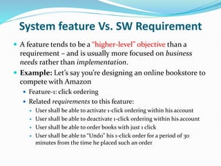 System feature Vs. SW Requirement
 A feature tends to be a “higher-level” objective than a
requirement – and is usually more focused on business
needs rather than implementation.
 Example: Let’s say you’re designing an online bookstore to
compete with Amazon
 Feature-1: click ordering
 Related requirements to this feature:
 User shall be able to activate 1-click ordering within his account
 User shall be able to deactivate 1-click ordering within his account
 User shall be able to order books with just 1 click
 User shall be able to “Undo” his 1-click order for a period of 30
minutes from the time he placed such an order
 