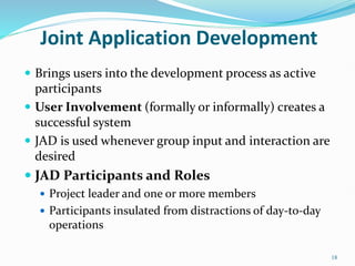 18
Joint Application Development
 Brings users into the development process as active
participants
 User Involvement (formally or informally) creates a
successful system
 JAD is used whenever group input and interaction are
desired
 JAD Participants and Roles
 Project leader and one or more members
 Participants insulated from distractions of day-to-day
operations
 