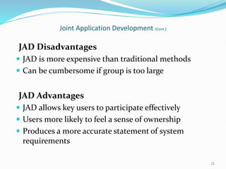 21
Joint Application Development (Cont.)
JAD Disadvantages
 JAD is more expensive than traditional methods
 Can be cumbersome if group is too large
JAD Advantages
 JAD allows key users to participate effectively
 Users more likely to feel a sense of ownership
 Produces a more accurate statement of system
requirements
 