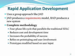 22
Rapid Application Development
 Uses a group approach like JAD
 JAD produces a requirements model, RAD produces a
new system
 Complete methodology
 Four-phase life cycle that parallels the traditional SDLC
 Reduces cost and development time
 Increases the probability of success
 Relies on prototyping and user involvement
 Prototypes modified based on user input
 