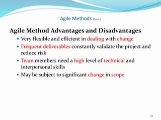 29
Agile Methods (Cont.)
Agile Method Advantages and Disadvantages
 Very flexible and efficient in dealing with change
 Frequent deliverables constantly validate the project and
reduce risk
 Team members need a high level of technical and
interpersonal skills
 May be subject to significant change in scope
 