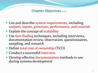  List and describe system requirements, including
outputs, inputs, processes, performance, and controls
 Explain the concept of scalability
 Use fact-finding techniques, including interviews,
documentation review, observation, questionnaires,
sampling, and research
 Define total cost of ownership (TCO)
 Conduct a successful interview
 Develop effective documentation methods to use
during systems development
3
Chapter Objectives (Cont.)
 