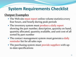 39
System Requirements Checklist
Output Examples
 The Web site must report online volume statistics every
four hours, and hourly during peak periods
 The inventory system must produce a daily report
showing the part number, description, quantity on hand,
quantity allocated, quantity available, and unit cost of all
sorted by part number
 The contact management system must generate a daily
reminder list for all sales reps
 The purchasing system must provide suppliers with up-
to-date specifications
 
