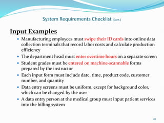 Input Examples
 Manufacturing employees must swipe their ID cards into online data
collection terminals that record labor costs and calculate production
efficiency
 The department head must enter overtime hours on a separate screen
 Student grades must be entered on machine-scannable forms
prepared by the instructor
 Each input form must include date, time, product code, customer
number, and quantity
 Data entry screens must be uniform, except for background color,
which can be changed by the user
 A data entry person at the medical group must input patient services
into the billing system
40
System Requirements Checklist (Cont.)
 