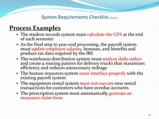 Process Examples
 The student records system must calculate the GPA at the end
of each semester
 As the final step in year-end processing, the payroll system
must update employee salaries, bonuses, and benefits and
produce tax data required by the IRS
 The warehouse distribution system must analyze daily orders
and create a routing pattern for delivery trucks that maximizes
efficiency and reduces unnecessary mileage
 The human resources system must interface properly with the
existing payroll system
 The equipment rental system must not execute new rental
transactions for customers who have overdue accounts
 The prescription system must automatically generate an
insurance claim form
41
System Requirements Checklist (Cont.)
 