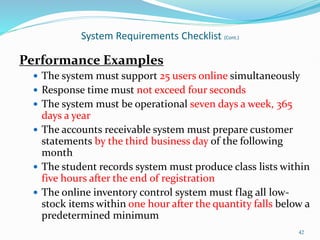 Performance Examples
 The system must support 25 users online simultaneously
 Response time must not exceed four seconds
 The system must be operational seven days a week, 365
days a year
 The accounts receivable system must prepare customer
statements by the third business day of the following
month
 The student records system must produce class lists within
five hours after the end of registration
 The online inventory control system must flag all low-
stock items within one hour after the quantity falls below a
predetermined minimum
42
System Requirements Checklist (Cont.)
 