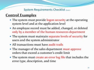 Control Examples
 The system must provide logon security at the operating
system level and at the application level
 An employee record must be added, changed, or deleted
only by a member of the human resources department
 The system must maintain separate levels of security for
users and the system administrator
 All transactions must have audit trails
 The manager of the sales department must approve
orders that exceed a customer’s credit limit
 The system must create an error log file that includes the
error type, description, and time
43
System Requirements Checklist (Cont.)
 