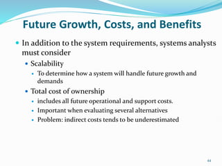 44
Future Growth, Costs, and Benefits
 In addition to the system requirements, systems analysts
must consider
 Scalability
 To determine how a system will handle future growth and
demands
 Total cost of ownership
 includes all future operational and support costs.
 Important when evaluating several alternatives
 Problem: indirect costs tends to be underestimated
 