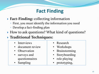 45
Fact Finding
 Fact-Finding: collecting information
◦ First, you must identify the information you need
◦ Develop a fact-finding plan
 How to ask questions? What kind of questions?
 Traditional Techniques:
• Research
• Workshops
• Brainstorming
• Storyboarding
• role playing
• prototyping,
• Interviews
• document review
• Observation
• surveys and
questionnaires
• Sampling
 