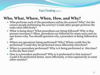 Who, What, Where, When, How, and Why?
 Who performs each of the procedures within the system? Why? Are the
correct people performing the activity? Could other people perform the
tasks more effectively?
 What is being done? What procedures are being followed? Why is that
process necessary? Often, procedures are followed for many years and no
one knows why. You should question why a procedure is being followed at
all
 Where are operations being performed? Why? Where could they be
performed? Could they be performed more efficiently elsewhere?
 When is a procedure performed? Why is it being performed at this time?
Is this the best time?
 How is a procedure performed? Why is it performed in that manner?
Could it be performed better, more efficiently, or less expensively in some
other manner?
47
Fact Finding (Cont.)
 