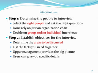 50
Interviews (Cont.)
 Step 1: Determine the people to interview
 Select the right people and ask the right questions
 Don’t rely on just an organization chart
 Decide on group and/or individual interviews
 Step 2: Establish objectives for the interview
 Determine the areas to be discussed
 List the facts you need to gather
 Upper management provides the big picture
 Users can give you specific details
 
