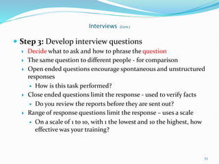 51
Interviews (Cont.)
 Step 3: Develop interview questions
 Decide what to ask and how to phrase the question
 The same question to different people - for comparison
 Open ended questions encourage spontaneous and unstructured
responses
 How is this task performed?
 Close ended questions limit the response - used to verify facts
 Do you review the reports before they are sent out?
 Range of response questions limit the response – uses a scale
 On a scale of 1 to 10, with 1 the lowest and 10 the highest, how
effective was your training?
 