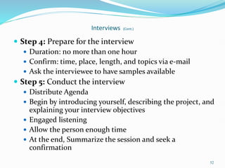 52
Interviews (Cont.)
 Step 4: Prepare for the interview
 Duration: no more than one hour
 Confirm: time, place, length, and topics via e-mail
 Ask the interviewee to have samples available
 Step 5: Conduct the interview
 Distribute Agenda
 Begin by introducing yourself, describing the project, and
explaining your interview objectives
 Engaged listening
 Allow the person enough time
 At the end, Summarize the session and seek a
confirmation
 
