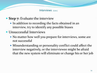 54
Interviews (Cont.)
 Step 7: Evaluate the interview
 In addition to recording the facts obtained in an
interview, try to identify any possible biases
 Unsuccessful Interviews
 No matter how well you prepare for interviews, some are
not successful
 Misunderstanding or personality conflict could affect the
interview negatively, or the interviewee might be afraid
that the new system will eliminate or change his or her job
 