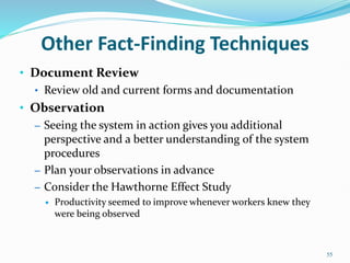 • Document Review
• Review old and current forms and documentation
• Observation
– Seeing the system in action gives you additional
perspective and a better understanding of the system
procedures
– Plan your observations in advance
– Consider the Hawthorne Effect Study
 Productivity seemed to improve whenever workers knew they
were being observed
55
Other Fact-Finding Techniques
 
