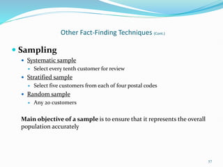 Other Fact-Finding Techniques (Cont.)
57
 Sampling
 Systematic sample
 Select every tenth customer for review
 Stratified sample
 Select five customers from each of four postal codes
 Random sample
 Any 20 customers
Main objective of a sample is to ensure that it represents the overall
population accurately
 