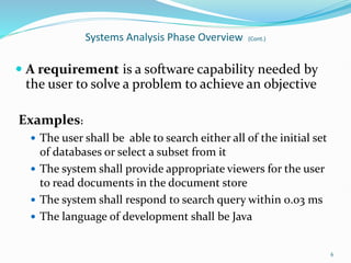 Systems Analysis Phase Overview (Cont.)
 A requirement is a software capability needed by
the user to solve a problem to achieve an objective
Examples:
 The user shall be able to search either all of the initial set
of databases or select a subset from it
 The system shall provide appropriate viewers for the user
to read documents in the document store
 The system shall respond to search query within 0.03 ms
 The language of development shall be Java
6
 
