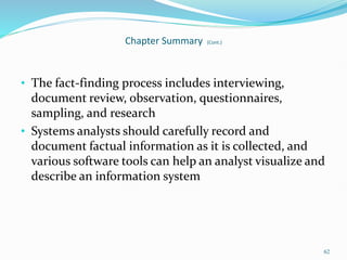 • The fact-finding process includes interviewing,
document review, observation, questionnaires,
sampling, and research
• Systems analysts should carefully record and
document factual information as it is collected, and
various software tools can help an analyst visualize and
describe an information system
62
Chapter Summary (Cont.)
 