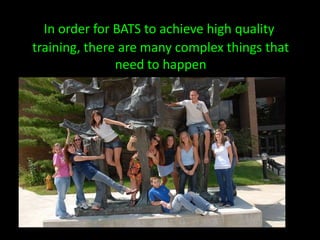 In order for BATS to achieve high quality training, there are many complex things that need to happen
