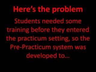 Here’s the problemStudents needed some training before they entered the practicum setting, so the Pre-Practicum system was developed to…