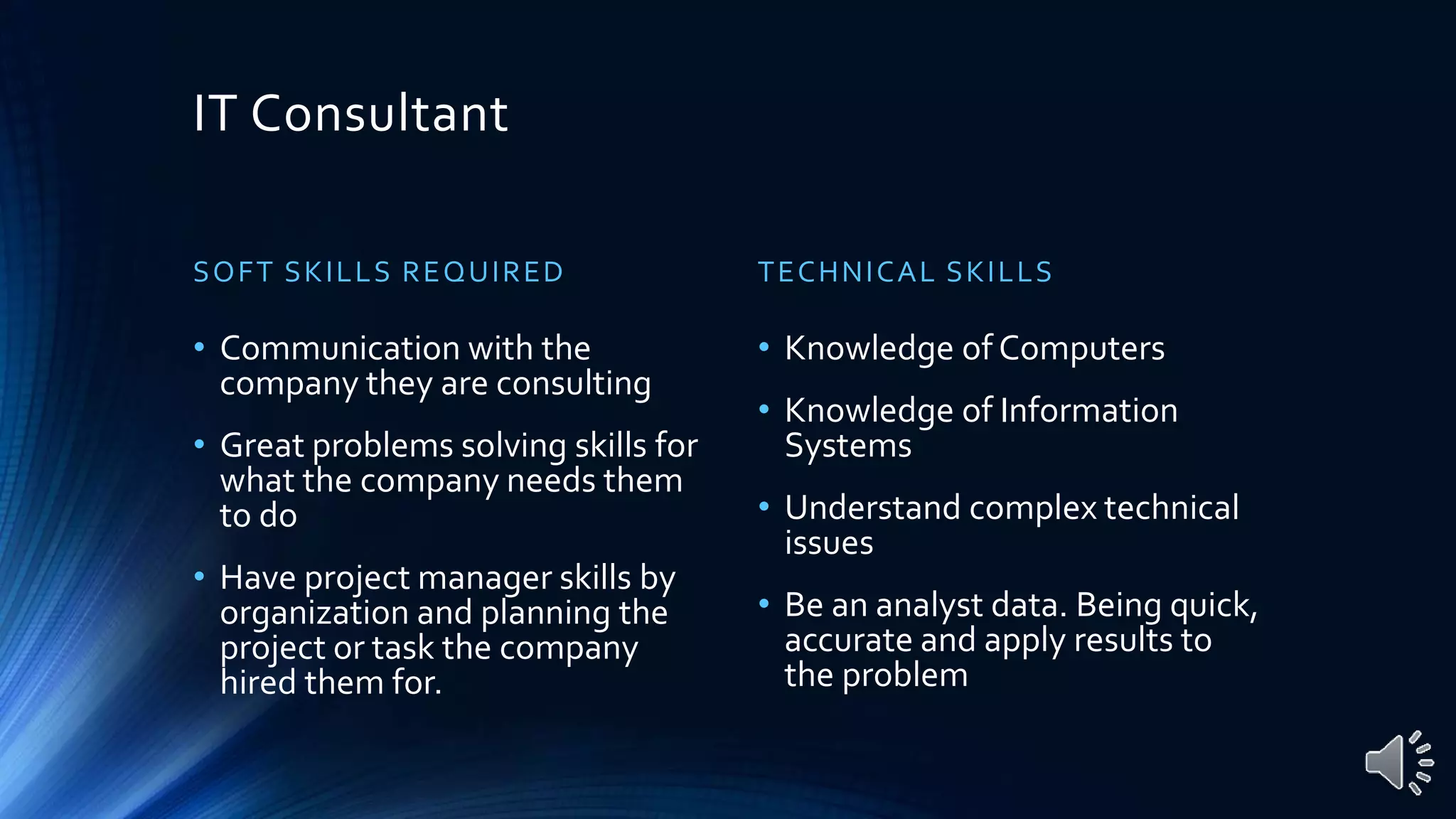 IT Consultant
SOFT SKILLS REQUIRED
• Communication with the
company they are consulting
• Great problems solving skills for
what the company needs them
to do
• Have project manager skills by
organization and planning the
project or task the company
hired them for.
TECHNICAL SKILLS
• Knowledge of Computers
• Knowledge of Information
Systems
• Understand complex technical
issues
• Be an analyst data. Being quick,
accurate and apply results to
the problem
 