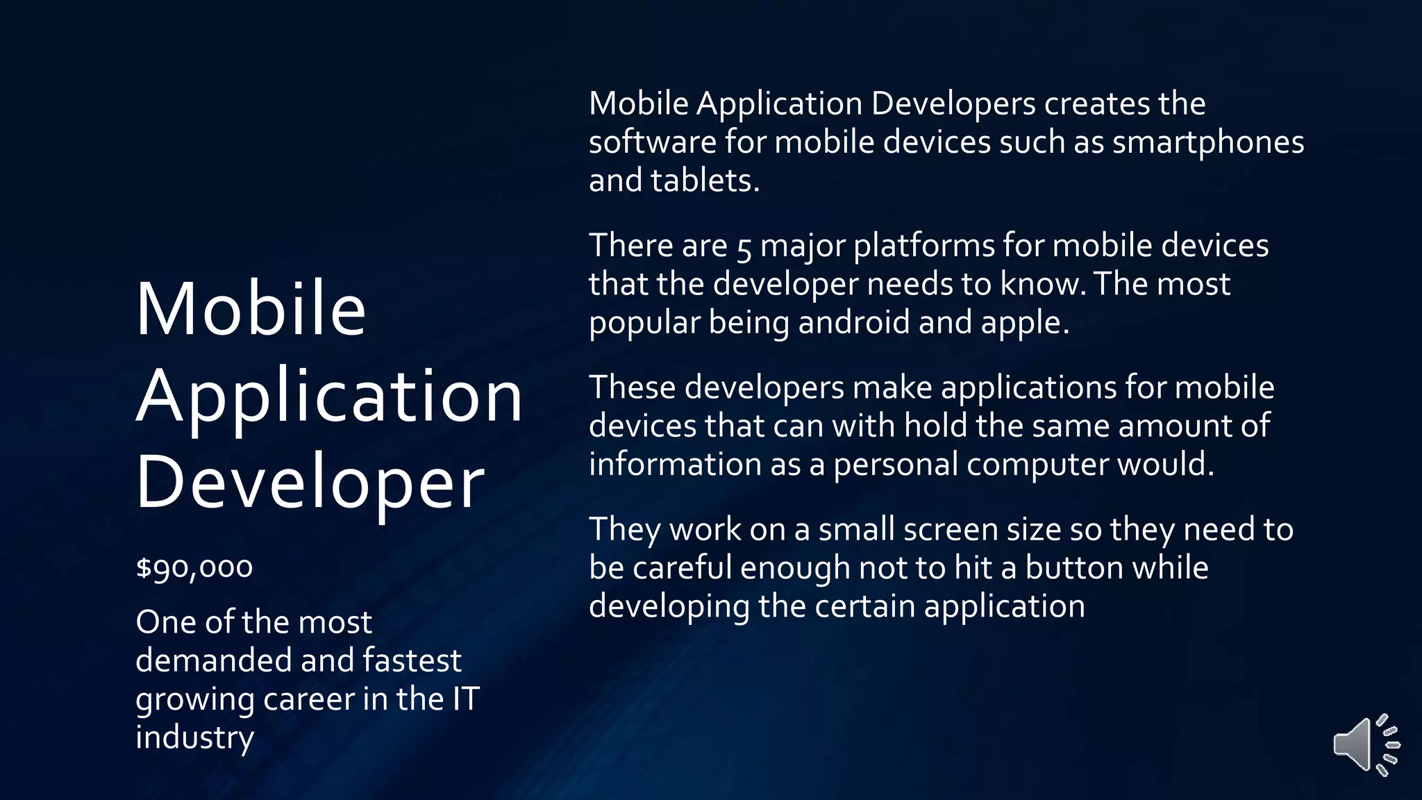 Mobile
Application
Developer
$90,000
One of the most
demanded and fastest
growing career in the IT
industry
Mobile Application Developers creates the
software for mobile devices such as smartphones
and tablets.
There are 5 major platforms for mobile devices
that the developer needs to know.The most
popular being android and apple.
These developers make applications for mobile
devices that can with hold the same amount of
information as a personal computer would.
They work on a small screen size so they need to
be careful enough not to hit a button while
developing the certain application
 