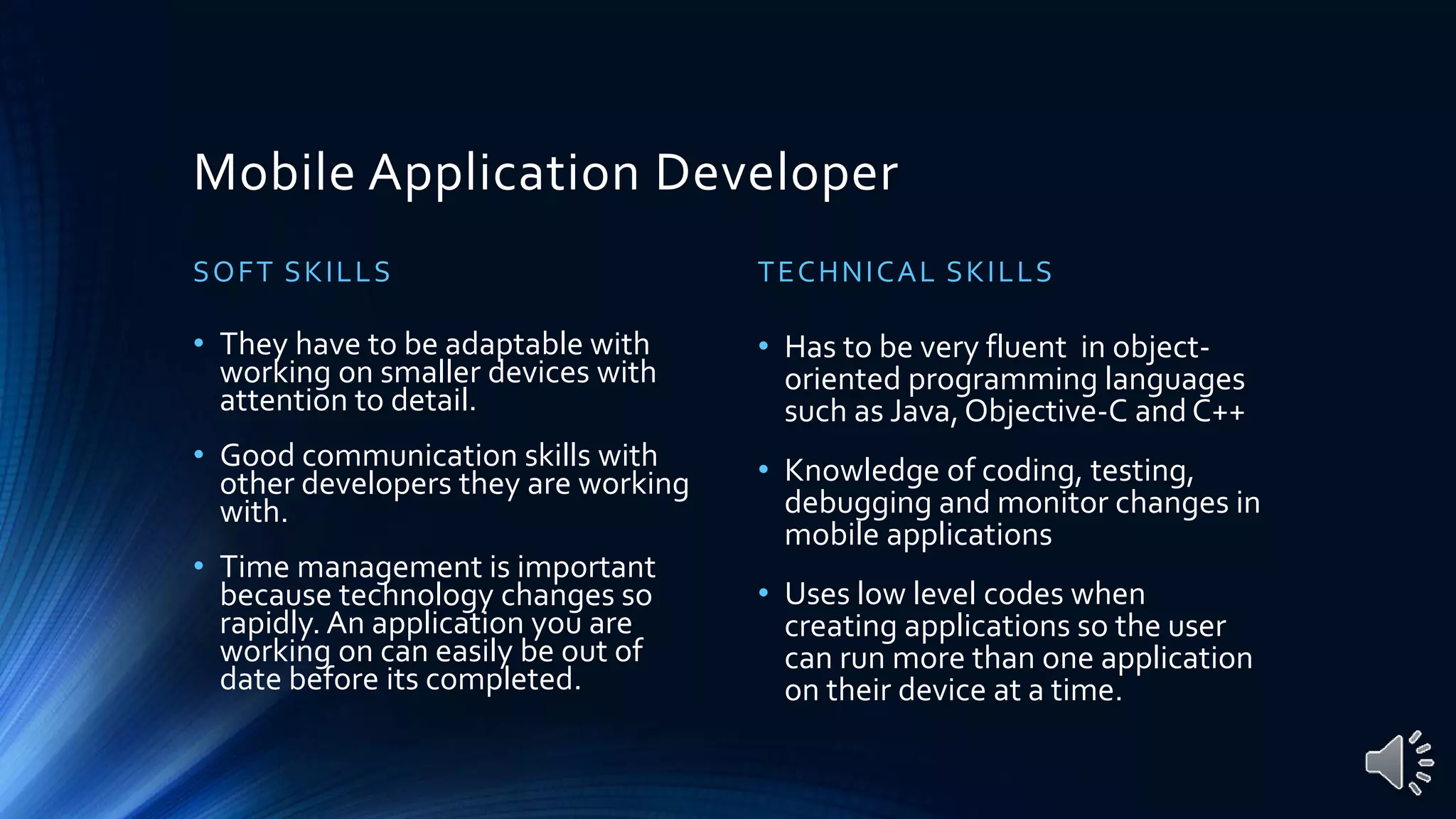 Mobile Application Developer
SOFT SKILLS
• They have to be adaptable with
working on smaller devices with
attention to detail.
• Good communication skills with
other developers they are working
with.
• Time management is important
because technology changes so
rapidly. An application you are
working on can easily be out of
date before its completed.
TECHNICAL SKILLS
• Has to be very fluent in object-
oriented programming languages
such as Java,Objective-C and C++
• Knowledge of coding, testing,
debugging and monitor changes in
mobile applications
• Uses low level codes when
creating applications so the user
can run more than one application
on their device at a time.
 
