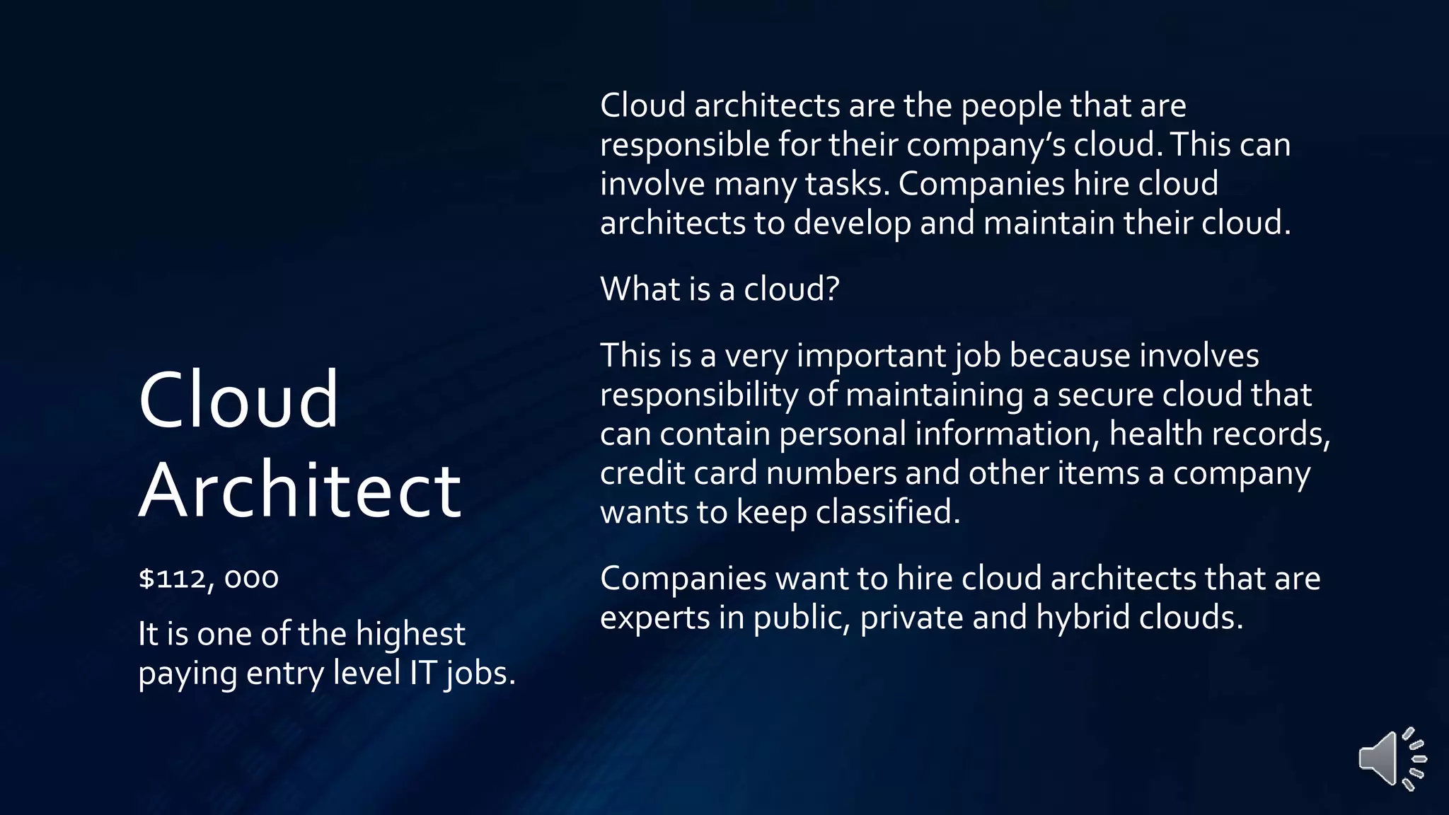 Cloud
Architect
$112, 000
It is one of the highest
paying entry level IT jobs.
Cloud architects are the people that are
responsible for their company’s cloud.This can
involve many tasks. Companies hire cloud
architects to develop and maintain their cloud.
What is a cloud?
This is a very important job because involves
responsibility of maintaining a secure cloud that
can contain personal information, health records,
credit card numbers and other items a company
wants to keep classified.
Companies want to hire cloud architects that are
experts in public, private and hybrid clouds.
 