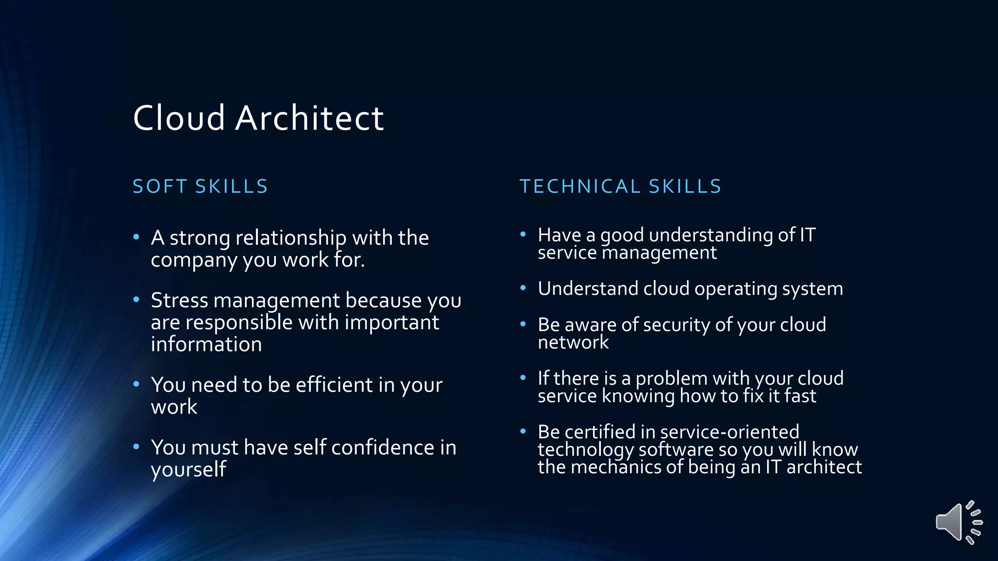 Cloud Architect
SOFT SKILLS
• A strong relationship with the
company you work for.
• Stress management because you
are responsible with important
information
• You need to be efficient in your
work
• You must have self confidence in
yourself
TECHNICAL SKILLS
• Have a good understanding of IT
service management
• Understand cloud operating system
• Be aware of security of your cloud
network
• If there is a problem with your cloud
service knowing how to fix it fast
• Be certified in service-oriented
technology software so you will know
the mechanics of being an IT architect
 