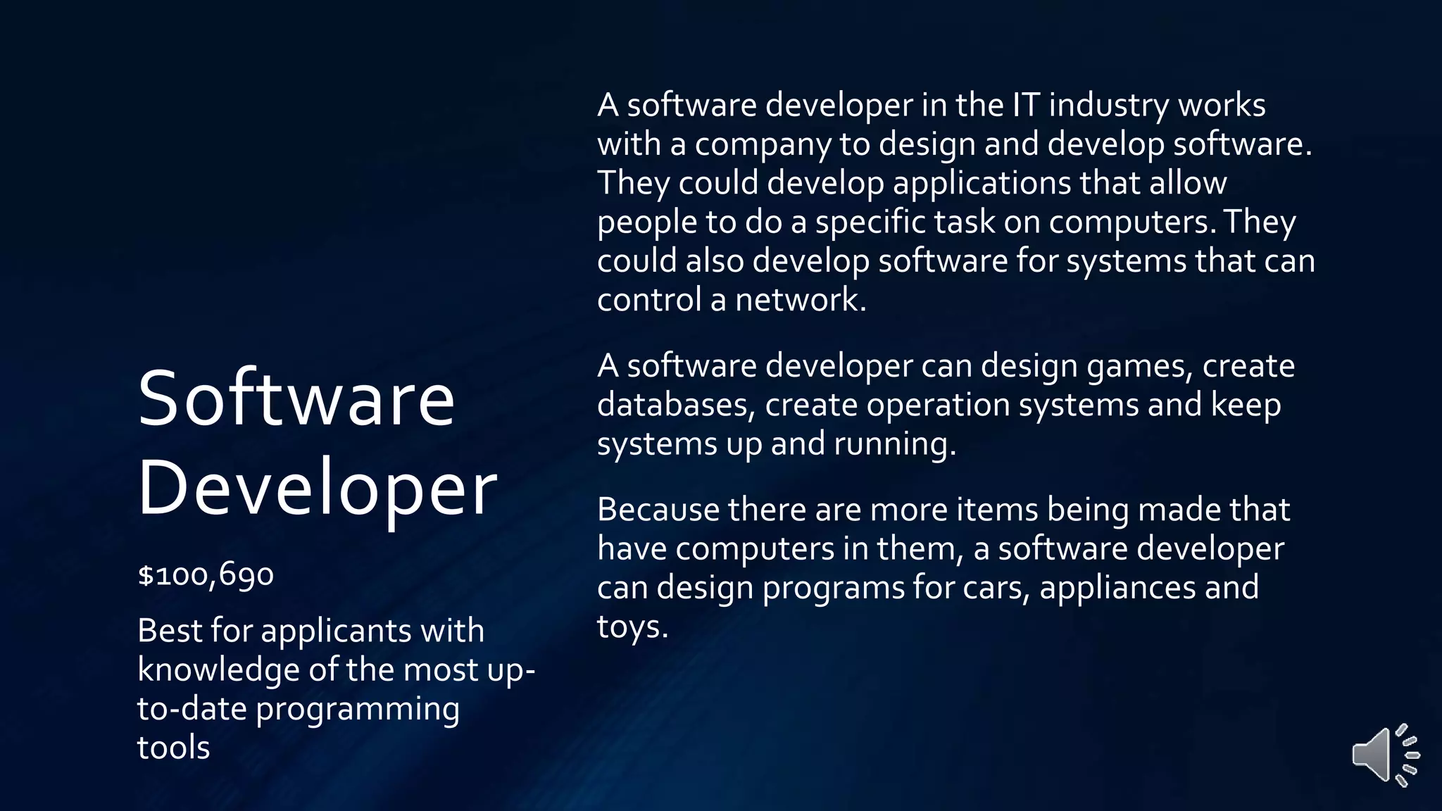 Software
Developer
$100,690
Best for applicants with
knowledge of the most up-
to-date programming
tools
A software developer in the IT industry works
with a company to design and develop software.
They could develop applications that allow
people to do a specific task on computers.They
could also develop software for systems that can
control a network.
A software developer can design games, create
databases, create operation systems and keep
systems up and running.
Because there are more items being made that
have computers in them, a software developer
can design programs for cars, appliances and
toys.
 