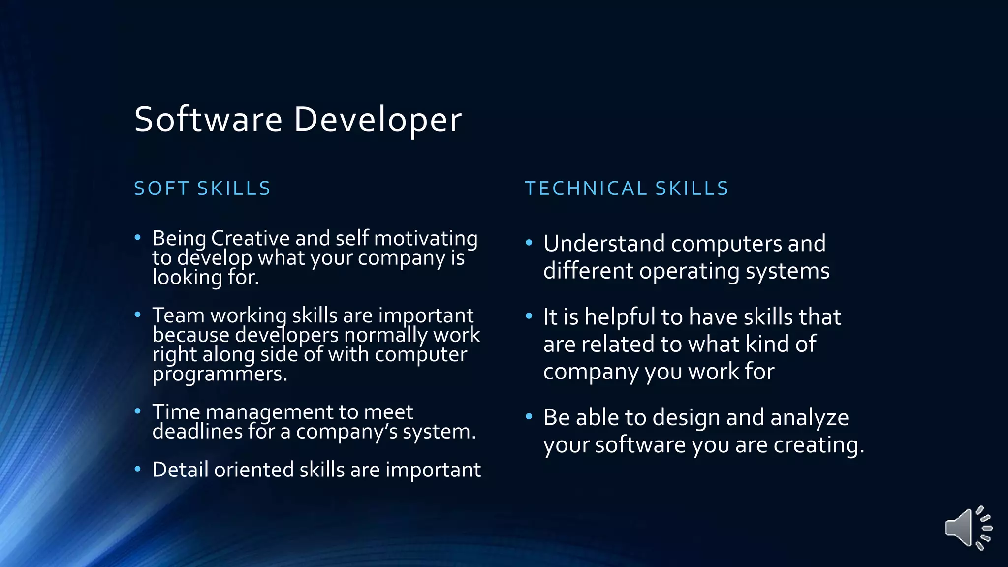 Software Developer
SOFT SKILLS
• Being Creative and self motivating
to develop what your company is
looking for.
• Team working skills are important
because developers normally work
right along side of with computer
programmers.
• Time management to meet
deadlines for a company’s system.
• Detail oriented skills are important
TECHNICAL SKILLS
• Understand computers and
different operating systems
• It is helpful to have skills that
are related to what kind of
company you work for
• Be able to design and analyze
your software you are creating.
 