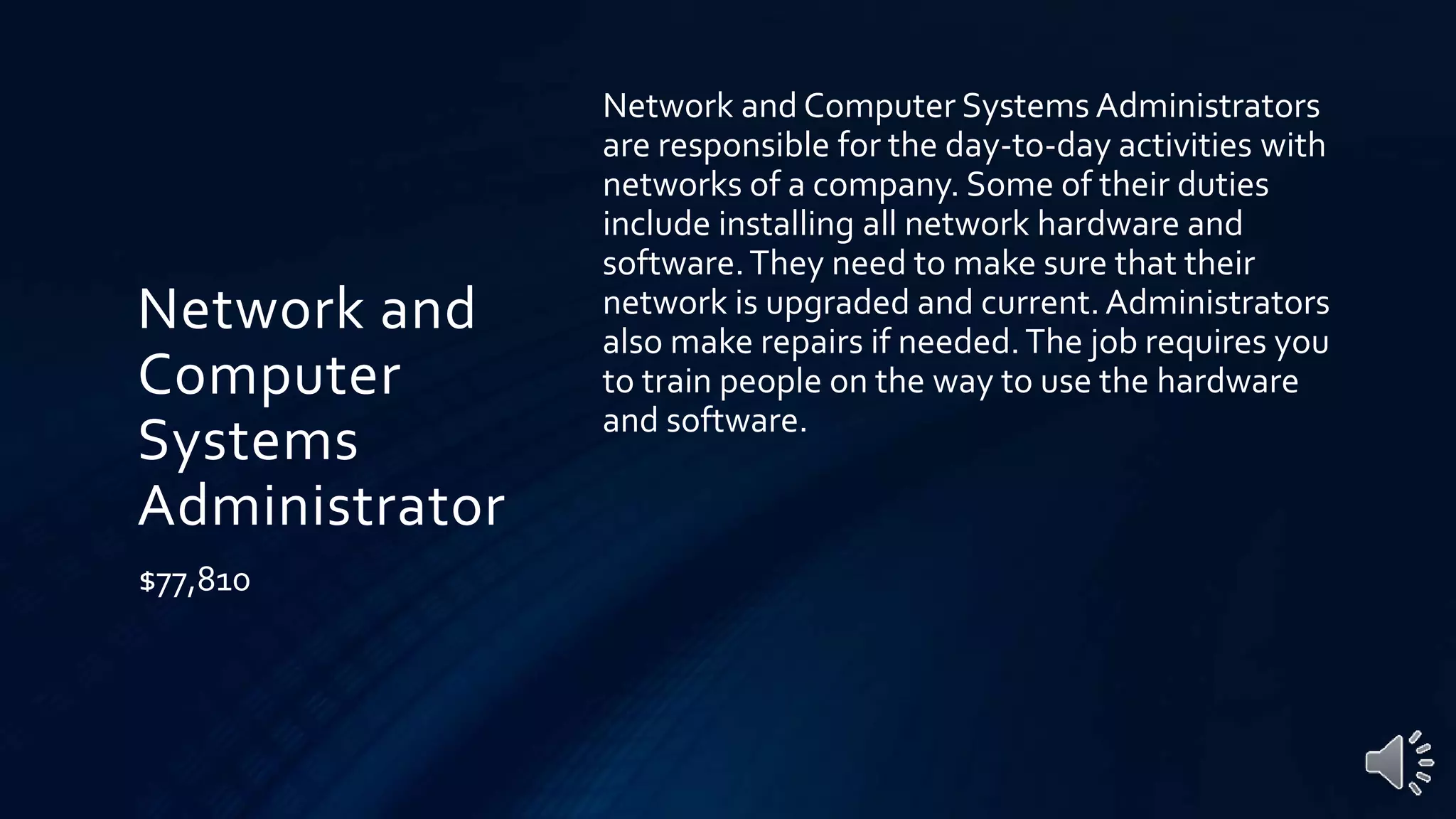 Network and
Computer
Systems
Administrator
$77,810
Network and Computer Systems Administrators
are responsible for the day-to-day activities with
networks of a company. Some of their duties
include installing all network hardware and
software.They need to make sure that their
network is upgraded and current.Administrators
also make repairs if needed.The job requires you
to train people on the way to use the hardware
and software.
 