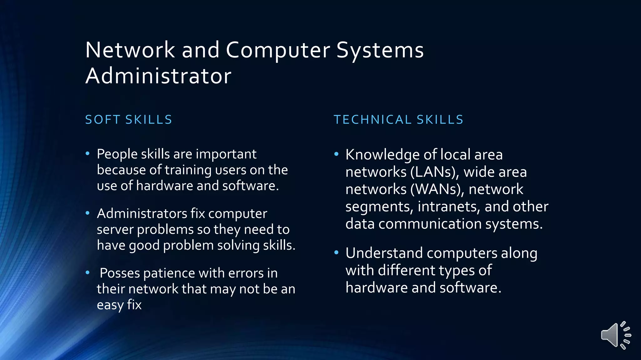 Network and Computer Systems
Administrator
SOFT SKILLS
• People skills are important
because of training users on the
use of hardware and software.
• Administrators fix computer
server problems so they need to
have good problem solving skills.
• Posses patience with errors in
their network that may not be an
easy fix
TECHNICAL SKILLS
• Knowledge of local area
networks (LANs), wide area
networks (WANs), network
segments, intranets, and other
data communication systems.
• Understand computers along
with different types of
hardware and software.
 