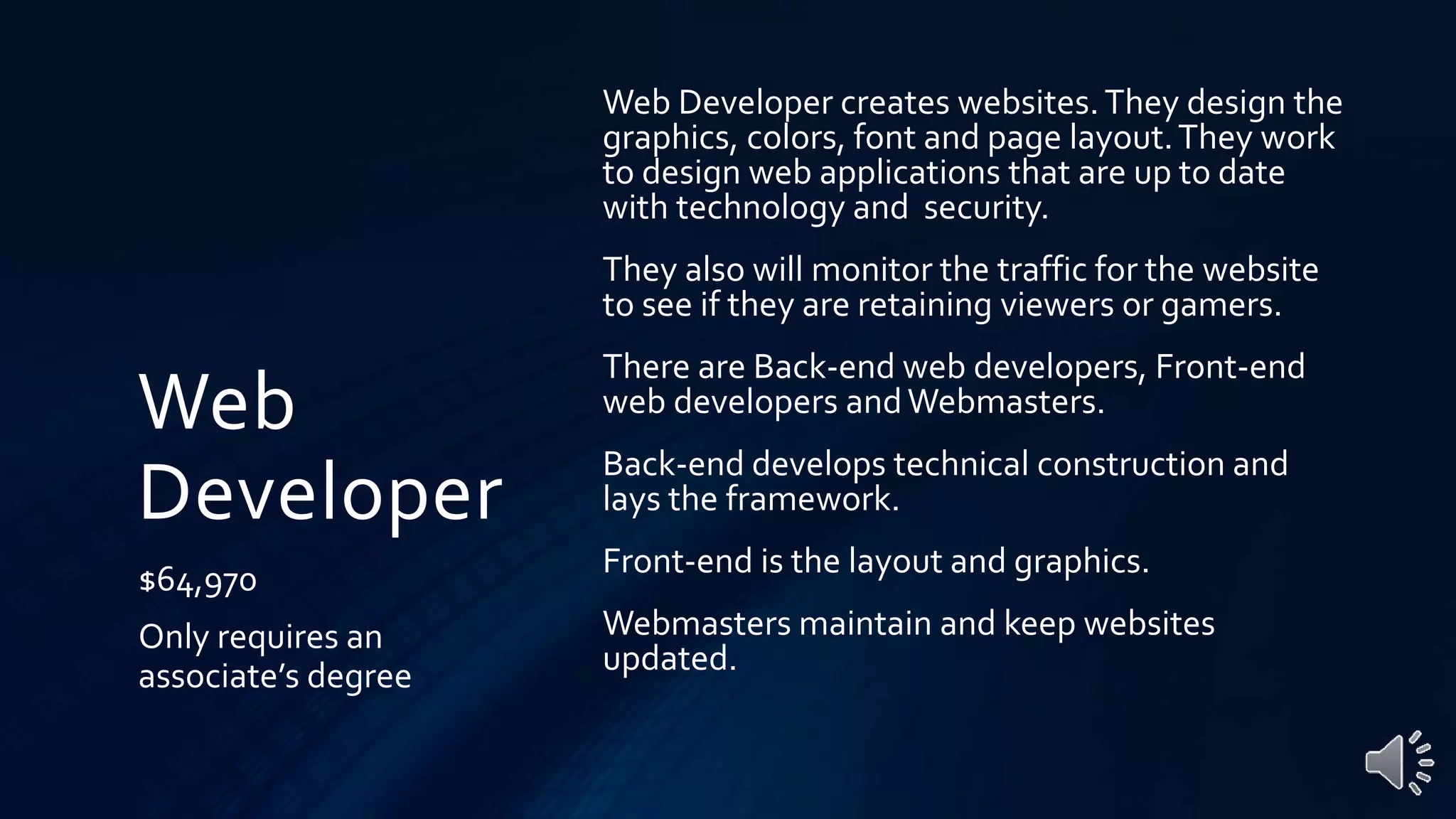 Web
Developer
$64,970
Only requires an
associate’s degree
Web Developer creates websites.They design the
graphics, colors, font and page layout.They work
to design web applications that are up to date
with technology and security.
They also will monitor the traffic for the website
to see if they are retaining viewers or gamers.
There are Back-end web developers, Front-end
web developers andWebmasters.
Back-end develops technical construction and
lays the framework.
Front-end is the layout and graphics.
Webmasters maintain and keep websites
updated.
 
