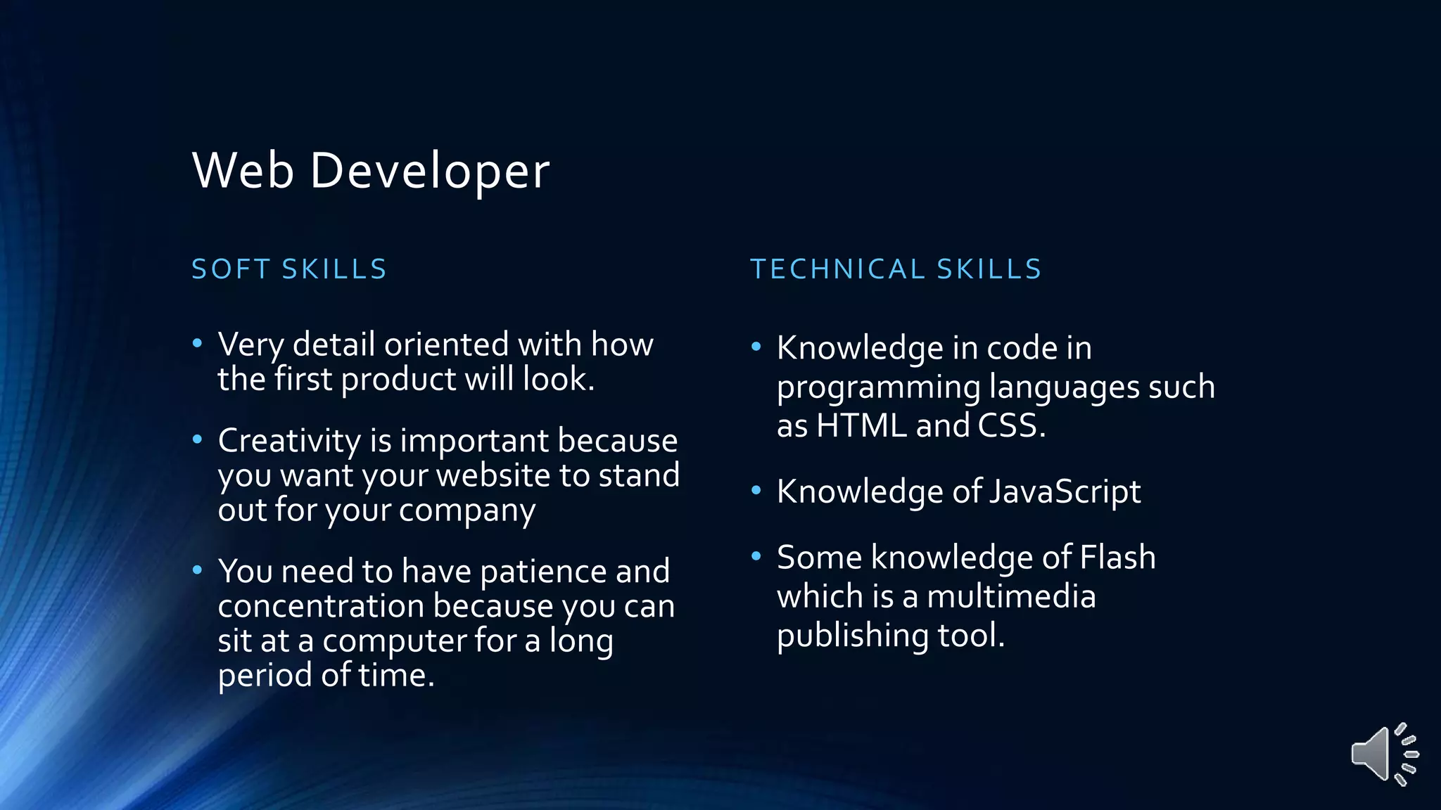 Web Developer
SOFT SKILLS
• Very detail oriented with how
the first product will look.
• Creativity is important because
you want your website to stand
out for your company
• You need to have patience and
concentration because you can
sit at a computer for a long
period of time.
TECHNICAL SKILLS
• Knowledge in code in
programming languages such
as HTML and CSS.
• Knowledge of JavaScript
• Some knowledge of Flash
which is a multimedia
publishing tool.
 