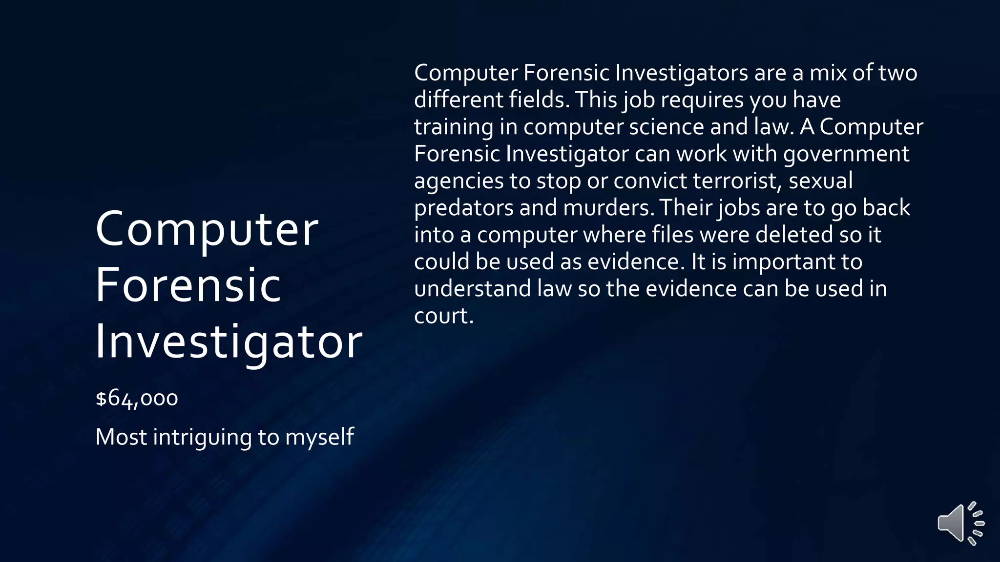 Computer
Forensic
Investigator
$64,000
Most intriguing to myself
Computer Forensic Investigators are a mix of two
different fields.This job requires you have
training in computer science and law. A Computer
Forensic Investigator can work with government
agencies to stop or convict terrorist, sexual
predators and murders.Their jobs are to go back
into a computer where files were deleted so it
could be used as evidence. It is important to
understand law so the evidence can be used in
court.
 