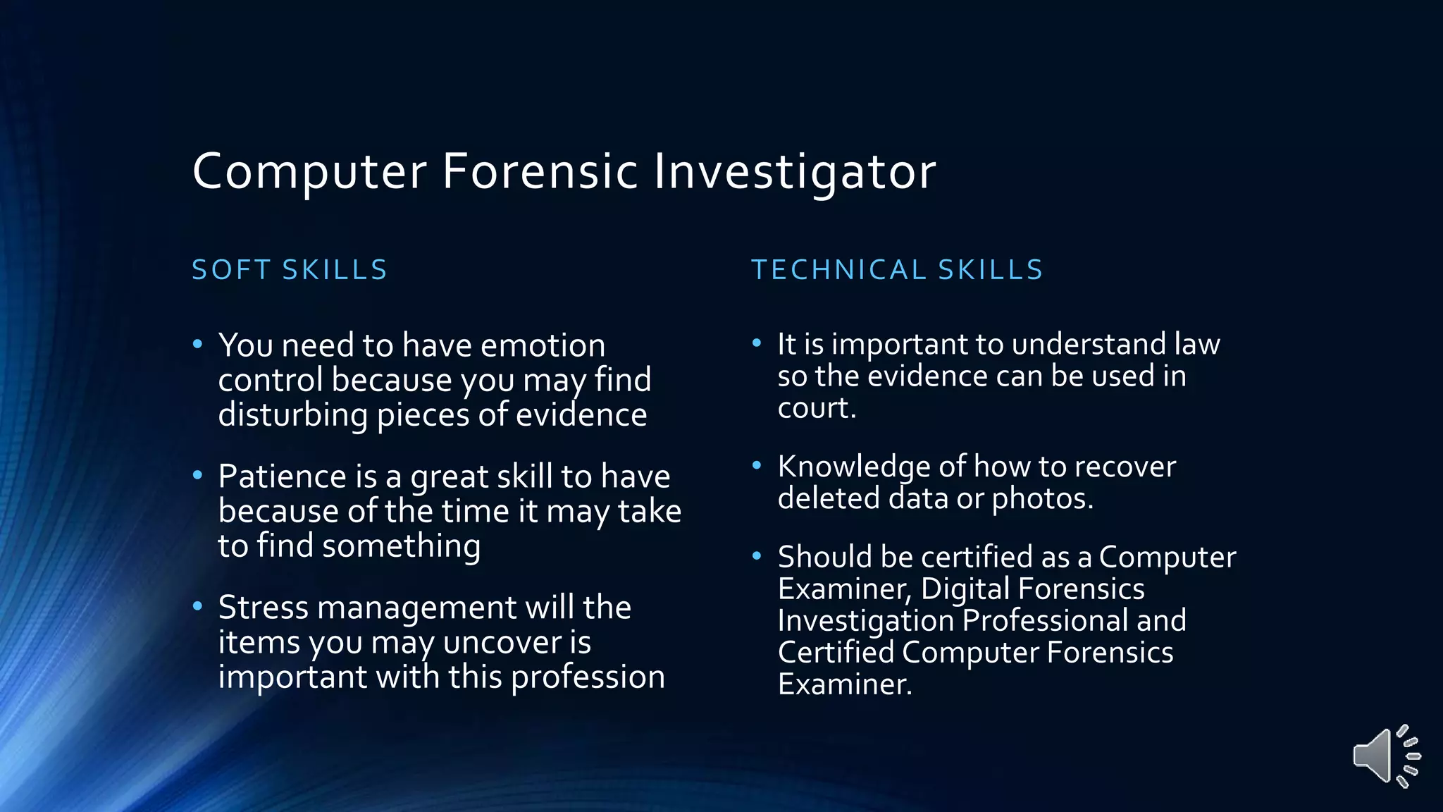 Computer Forensic Investigator
SOFT SKILLS
• You need to have emotion
control because you may find
disturbing pieces of evidence
• Patience is a great skill to have
because of the time it may take
to find something
• Stress management will the
items you may uncover is
important with this profession
TECHNICAL SKILLS
• It is important to understand law
so the evidence can be used in
court.
• Knowledge of how to recover
deleted data or photos.
• Should be certified as a Computer
Examiner, Digital Forensics
Investigation Professional and
Certified Computer Forensics
Examiner.
 
