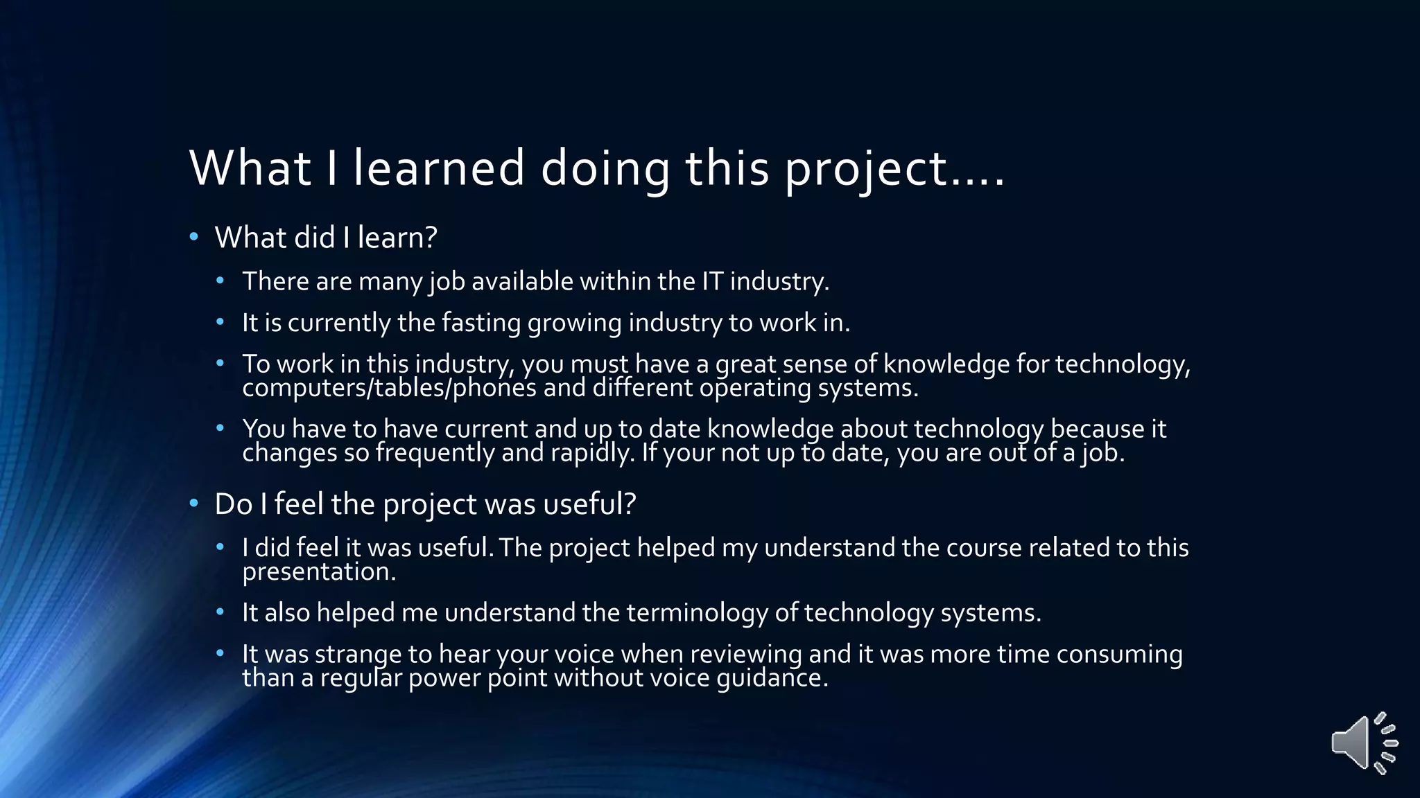 What I learned doing this project….
• What did I learn?
• There are many job available within the IT industry.
• It is currently the fasting growing industry to work in.
• To work in this industry, you must have a great sense of knowledge for technology,
computers/tables/phones and different operating systems.
• You have to have current and up to date knowledge about technology because it
changes so frequently and rapidly. If your not up to date, you are out of a job.
• Do I feel the project was useful?
• I did feel it was useful.The project helped my understand the course related to this
presentation.
• It also helped me understand the terminology of technology systems.
• It was strange to hear your voice when reviewing and it was more time consuming
than a regular power point without voice guidance.
 