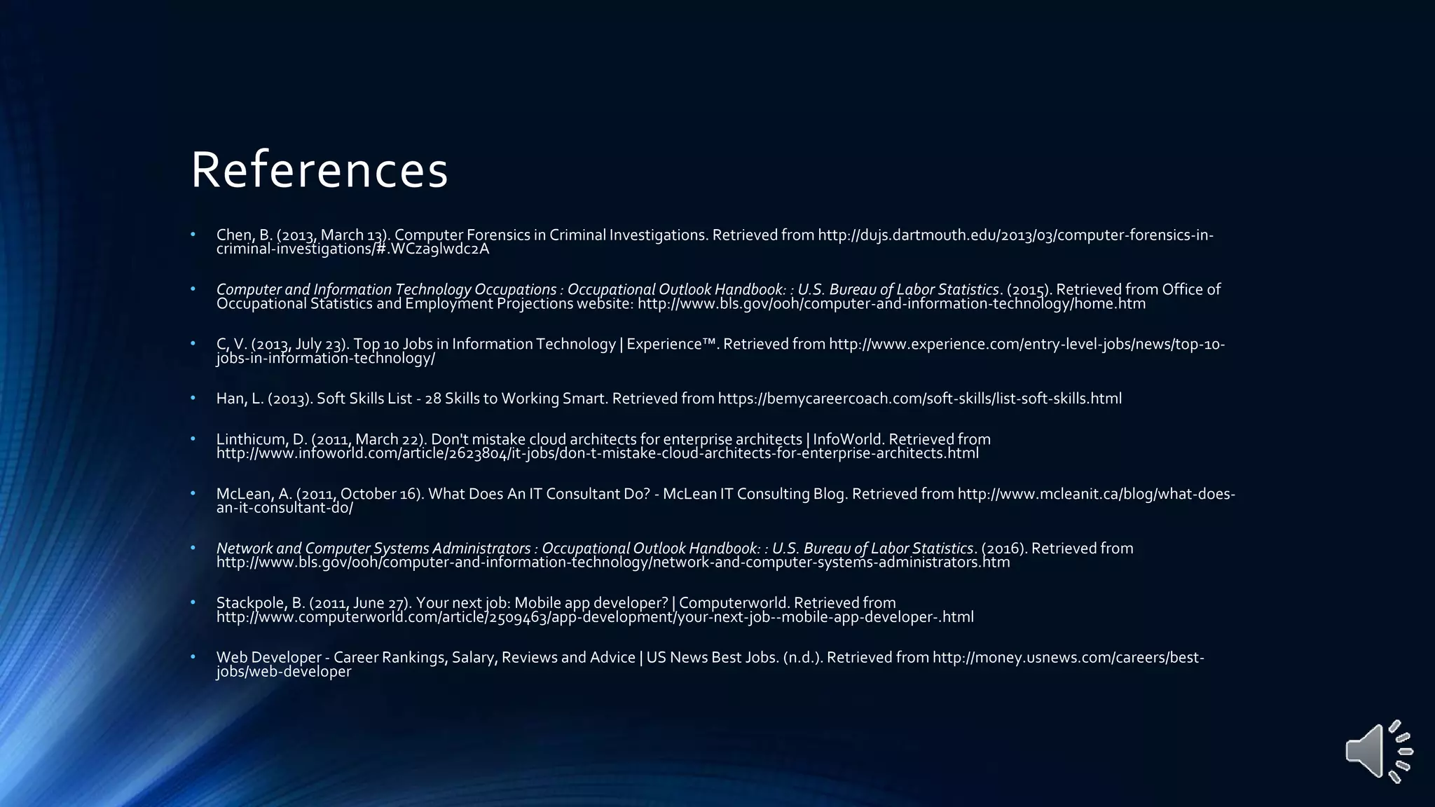 References
• Chen, B. (2013, March 13). Computer Forensics in Criminal Investigations. Retrieved from http://dujs.dartmouth.edu/2013/03/computer-forensics-in-
criminal-investigations/#.WCza9lwdc2A
• Computer and Information Technology Occupations : Occupational Outlook Handbook: : U.S. Bureau of Labor Statistics. (2015). Retrieved from Office of
Occupational Statistics and Employment Projections website: http://www.bls.gov/ooh/computer-and-information-technology/home.htm
• C, V. (2013, July 23). Top 10 Jobs in Information Technology | Experience™. Retrieved from http://www.experience.com/entry-level-jobs/news/top-10-
jobs-in-information-technology/
• Han, L. (2013). Soft Skills List - 28 Skills to Working Smart. Retrieved from https://bemycareercoach.com/soft-skills/list-soft-skills.html
• Linthicum, D. (2011, March 22). Don't mistake cloud architects for enterprise architects | InfoWorld. Retrieved from
http://www.infoworld.com/article/2623804/it-jobs/don-t-mistake-cloud-architects-for-enterprise-architects.html
• McLean, A. (2011, October 16). What Does An IT Consultant Do? - McLean IT Consulting Blog. Retrieved from http://www.mcleanit.ca/blog/what-does-
an-it-consultant-do/
• Network and Computer Systems Administrators : Occupational Outlook Handbook: : U.S. Bureau of Labor Statistics. (2016). Retrieved from
http://www.bls.gov/ooh/computer-and-information-technology/network-and-computer-systems-administrators.htm
• Stackpole, B. (2011, June 27). Your next job: Mobile app developer? | Computerworld. Retrieved from
http://www.computerworld.com/article/2509463/app-development/your-next-job--mobile-app-developer-.html
• Web Developer - Career Rankings, Salary, Reviews and Advice | US News Best Jobs. (n.d.). Retrieved from http://money.usnews.com/careers/best-
jobs/web-developer
 