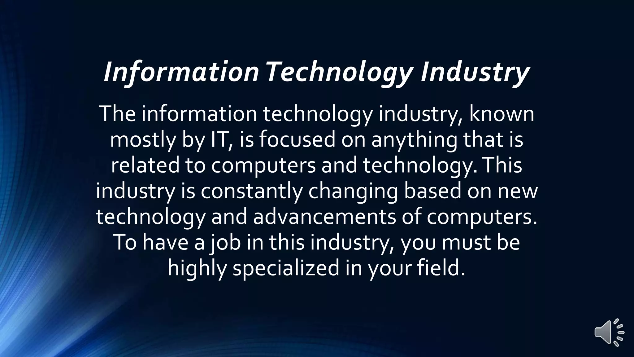 InformationTechnology Industry
The information technology industry, known
mostly by IT, is focused on anything that is
related to computers and technology.This
industry is constantly changing based on new
technology and advancements of computers.
To have a job in this industry, you must be
highly specialized in your field.
 