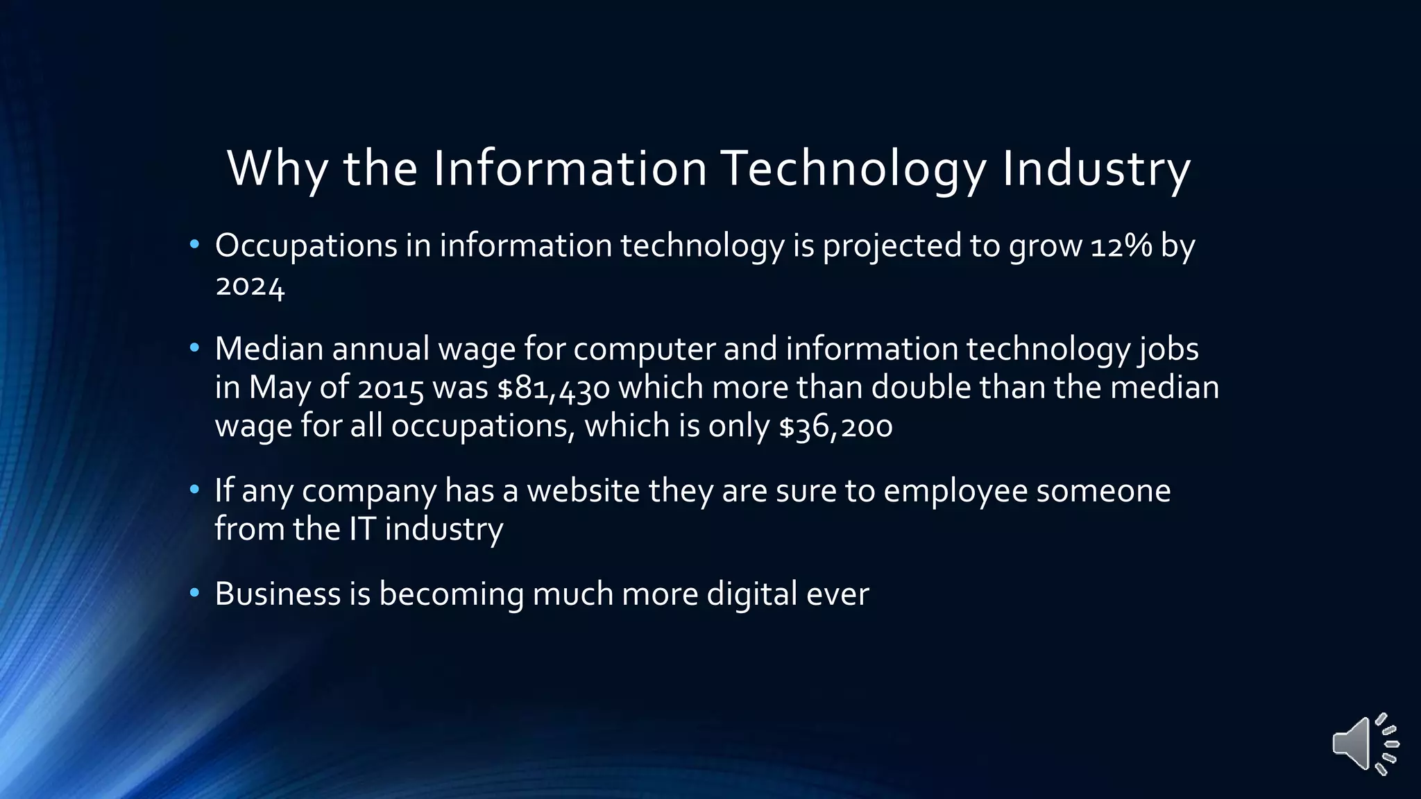Why the Information Technology Industry
• Occupations in information technology is projected to grow 12% by
2024
• Median annual wage for computer and information technology jobs
in May of 2015 was $81,430 which more than double than the median
wage for all occupations, which is only $36,200
• If any company has a website they are sure to employee someone
from the IT industry
• Business is becoming much more digital ever
 