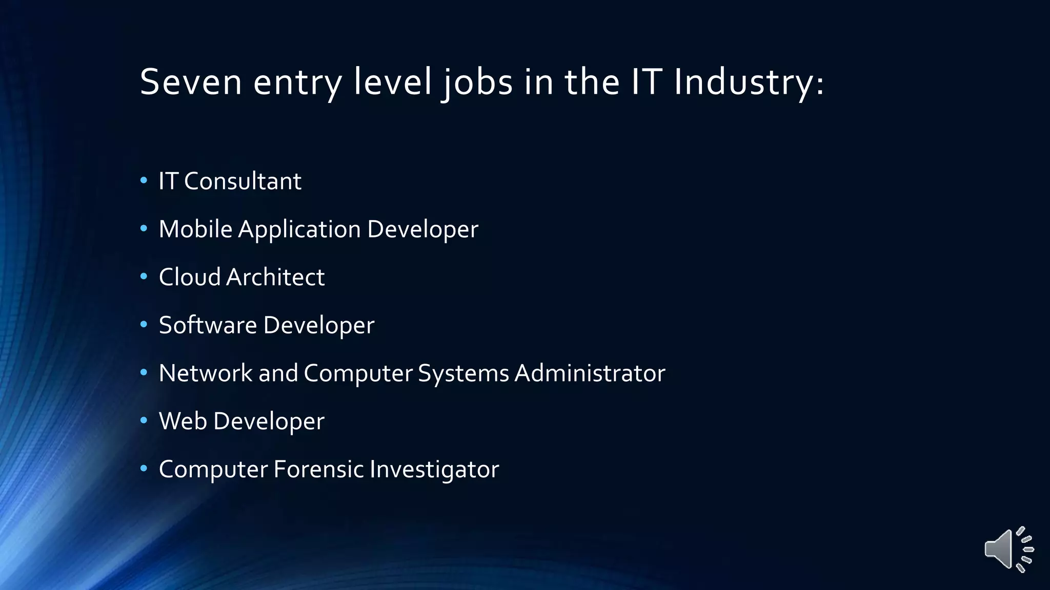 Seven entry level jobs in the IT Industry:
• IT Consultant
• Mobile Application Developer
• CloudArchitect
• Software Developer
• Network and Computer Systems Administrator
• Web Developer
• Computer Forensic Investigator
 