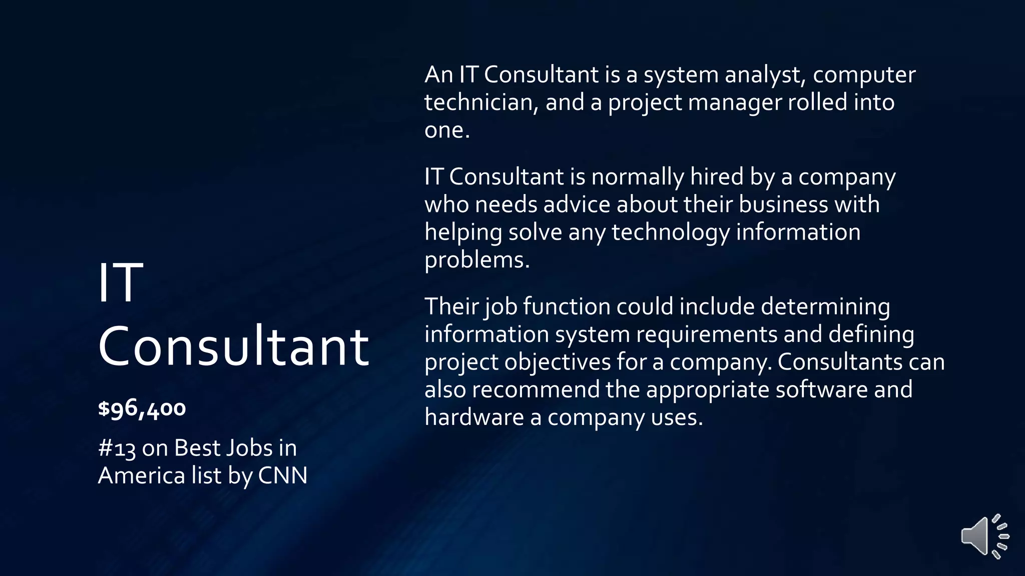 IT
Consultant
$96,400
#13 on Best Jobs in
America list by CNN
An IT Consultant is a system analyst, computer
technician, and a project manager rolled into
one.
IT Consultant is normally hired by a company
who needs advice about their business with
helping solve any technology information
problems.
Their job function could include determining
information system requirements and defining
project objectives for a company. Consultants can
also recommend the appropriate software and
hardware a company uses.
 