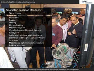 Systems Reliability in Automotive Engineering
https://www.tonex.com/training-courses/automotive-requirements-engineering-and-management/
Automotive Condition Monitoring
Techniques
• Powertrain
• Braking
• Steering
• Electrical system
• Mechanical system
• Model Validation of Dynamic Systems
• Fuel System
• Implementing Failure Mode Avoidance
• Simulation and Design of Complex Vehicle
Structures
• Model-Based Optimization of a Hydraulic
Backhoe and more
 